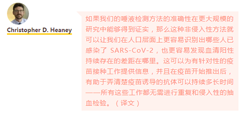 如果我们的唾液检测方法的准确性在更大规模的研究中能够得到证实，那么这种非侵入性方法就可以让我们在人口层面上更容易识别出哪些人已感染了 SARS-CoV-2，也更容易发现血清阳性持续存在的差距在哪里。